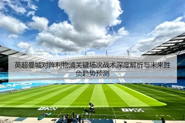 英超曼城对阵利物浦关键场次战术深度解析与未来胜负趋势预测